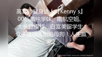 高富帅健身达人『Kenny`s』00后清纯学妹、南航空姐、大长腿模特、白富美留学生 众多骚婊成倒贴母狗！人生赢家2