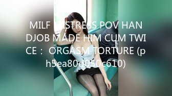 MILF MISTRESS POV HANDJOB MADE HIM CUM TWICE： ORGASM TORTURE (ph5ea80d050c610)