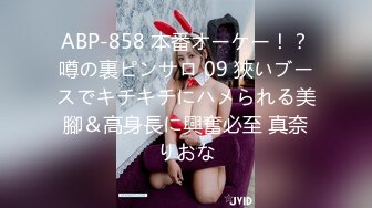 ABP-858 本番オーケー！？噂の裏ピンサロ 09 狹いブースでキチキチにハメられる美腳＆高身長に興奮必至 真奈りおな