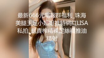 最新666元電報群福利_珠海美腿玉足小姐姐推特網紅LISA私拍_龜責榨精裸足絲襪推油精射